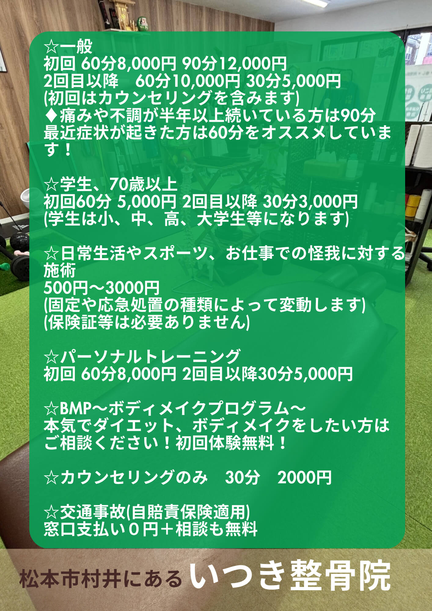 ☆一般　初回 60分8,000円 or 90分12,000円　2回目以降　60分10,000円 or 30分5,000円　(初回はカウンセリングを含みます)　♦︎痛みや不調が半年以上続いている方は90分　最近症状が起きた方は60分をオススメしています！／☆学生、70歳以上　初回60分 5,000円  2回目以降 30分3,000円(学生は小、中、高、大学生等になります)／☆日常生活やスポーツ、お仕事での怪我に対する施術500円〜3000円(固定や応急処置の種類によって変動します)(保険証等は必要ありません)／☆パーソナルトレーニング　初回 60分8,000円  2回目以降30分5,000円／☆BMP〜ボディメイクプログラム〜　本気でダイエット、ボディメイクをしたい方はご相談ください！初回体験無料！／☆カウンセリングのみ　30分　2000円／☆交通事故(自賠責保険適用)　窓口支払い０円＋相談も無料